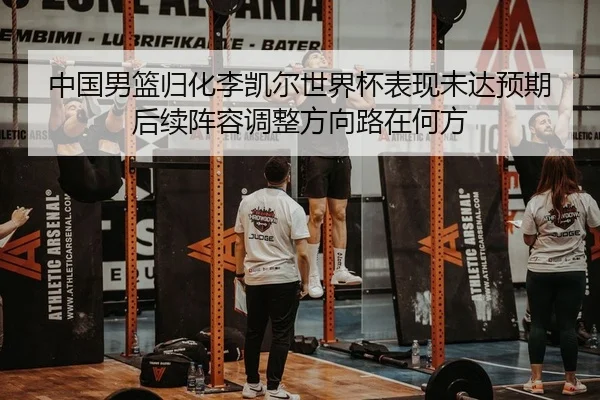 中国男篮归化李凯尔世界杯表现未达预期 后续阵容调整方向路在何方